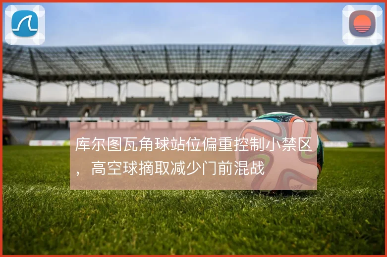 库尔图瓦角球站位偏重控制小禁区，高空球摘取减少门前混战