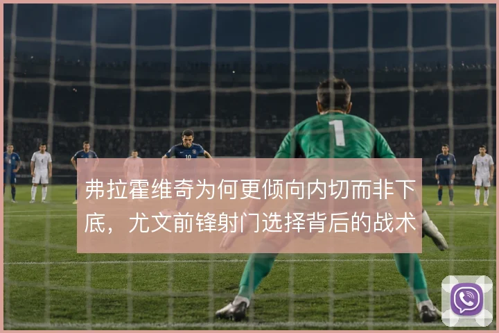 弗拉霍维奇为何更倾向内切而非下底，尤文前锋射门选择背后的战术考量