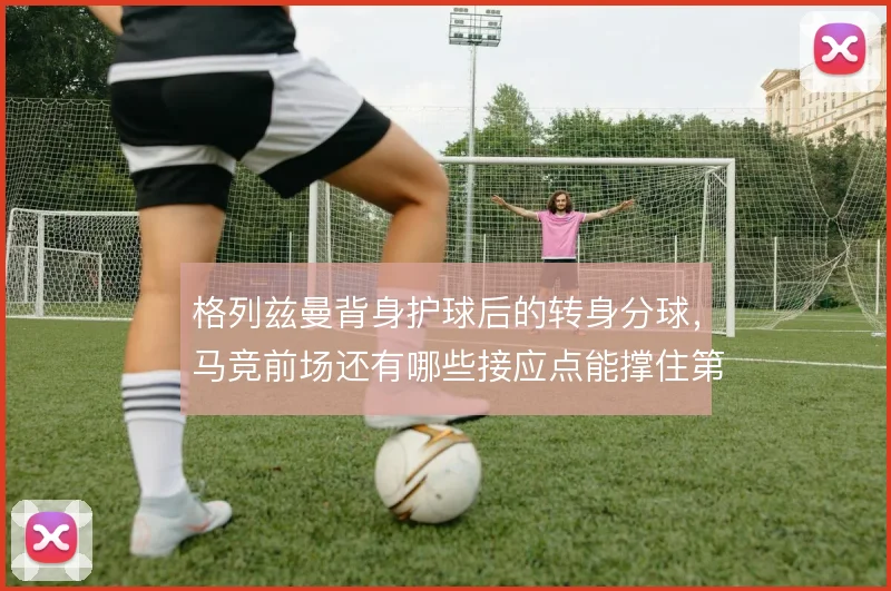 格列兹曼背身护球后的转身分球，马竞前场还有哪些接应点能撑住第二波