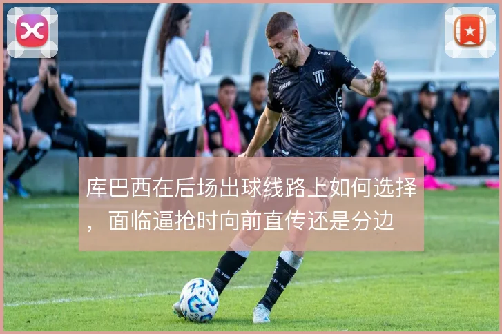 库巴西在后场出球线路上如何选择，面临逼抢时向前直传还是分边