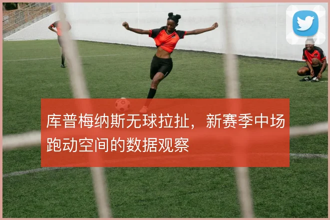 库普梅纳斯无球拉扯,新赛季中场跑动空间的数据观察