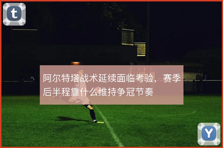 阿尔特塔战术延续面临考验，赛季后半程靠什么维持争冠节奏