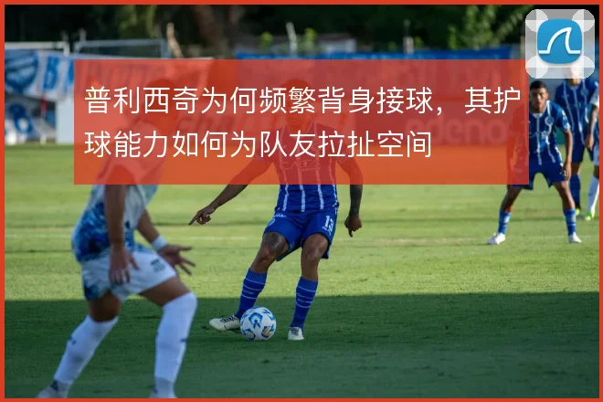 普利西奇为何频繁背身接球，其护球能力如何为队友拉扯空间