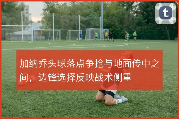 加纳乔头球落点争抢与地面传中之间，边锋选择反映战术侧重