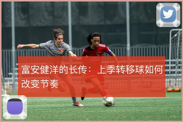 富安健洋的长传：上季转移球如何改变节奏