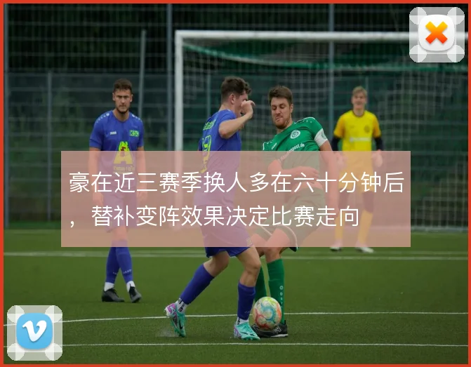 豪在近三赛季换人多在六十分钟后，替补变阵效果决定比赛走向