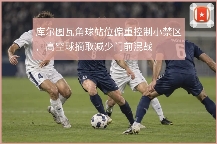 库尔图瓦角球站位偏重控制小禁区,高空球摘取减少门前混战