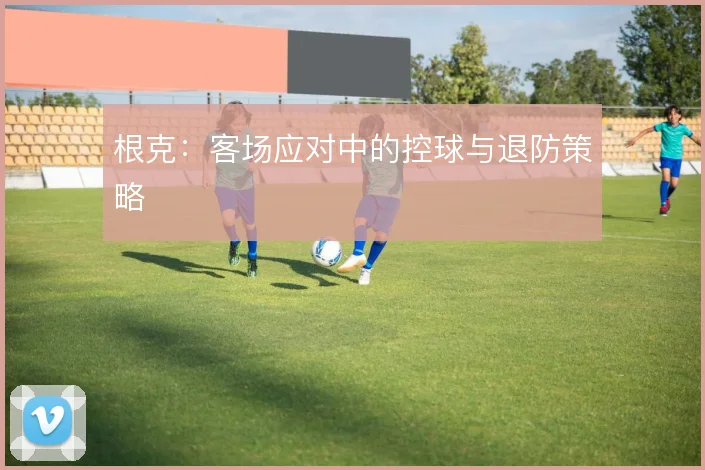 根克：客场应对中的控球与退防策略