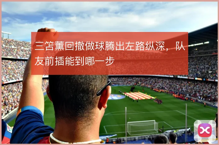 三笘薰回撤做球腾出左路纵深，队友前插能到哪一步