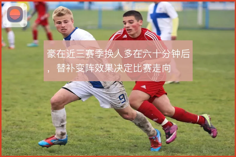 豪在近三赛季换人多在六十分钟后,替补变阵效果决定比赛走向