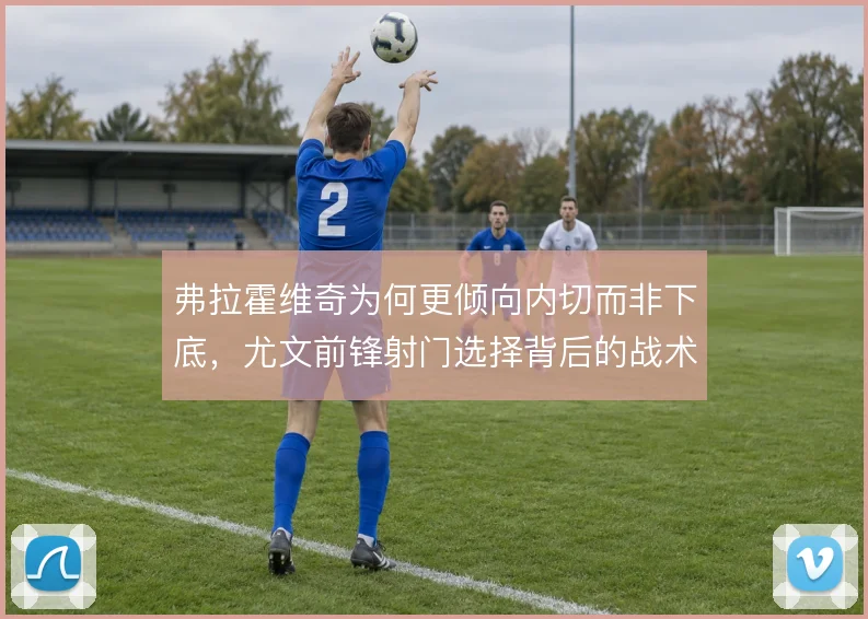 弗拉霍维奇为何更倾向内切而非下底，尤文前锋射门选择背后的战术考量