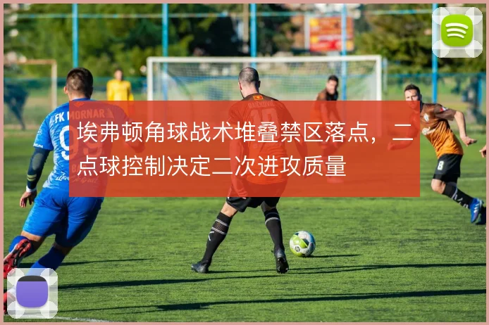 埃弗顿角球战术堆叠禁区落点,二点球控制决定二次进攻质量